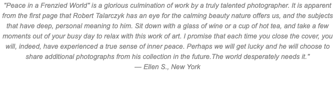 "Peace in a Frenzied World" is a glorious culmination of work by a truly talented photographer. It is apparent from the first page that Robert Talarczyk has an eye for the calming beauty nature offers us, and the subjects that have deep, personal meaning to him. Sit down with a glass of wine or a cup of hot tea, and take a few moments out of your busy day to relax with this work of art. I promise that each time you close the cover, you will, indeed, have experienced a true sense of inner peace. Perhaps we will get lucky and he will choose to share additional photographs from his collection in the future.The world desperately needs it." — Ellen S., New York 
